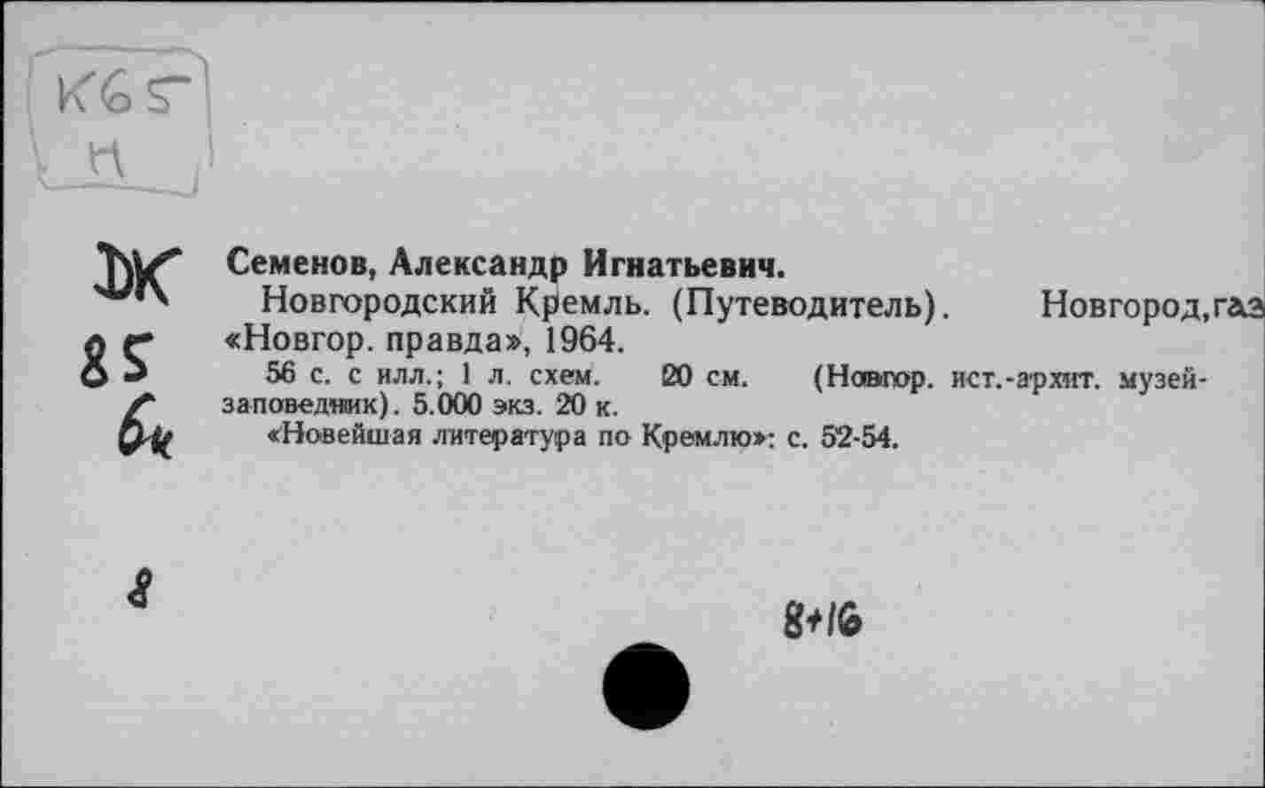 ﻿ж fri*
Семенов, Александр Игнатьевич.
Новгородский Кремль. (Путеводитель).	Новгород,газ
«Новгор. правда», 1964.
56 с. с илл.; 1 л. схем. 20 см. (Новгор. ист.-архит. музей-заповедник). 5.000 экз. 20 к.
«Новейшая литература по Кремлю»: с. 52-54.
